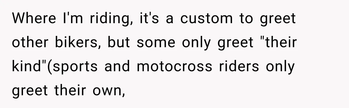 Where I'm riding, it's a custom to greet other bikers, but some only greet "their kind"(sports and motocross riders only greet their own,