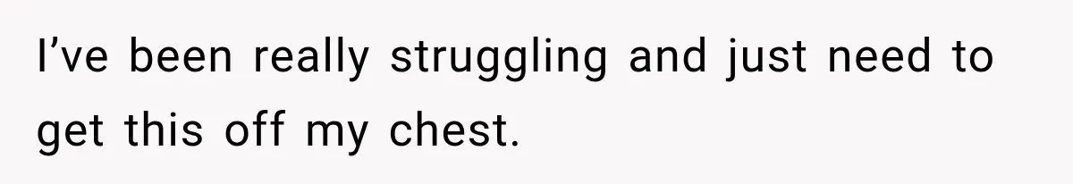 I’ve been really struggling and just need to get this off my chest.