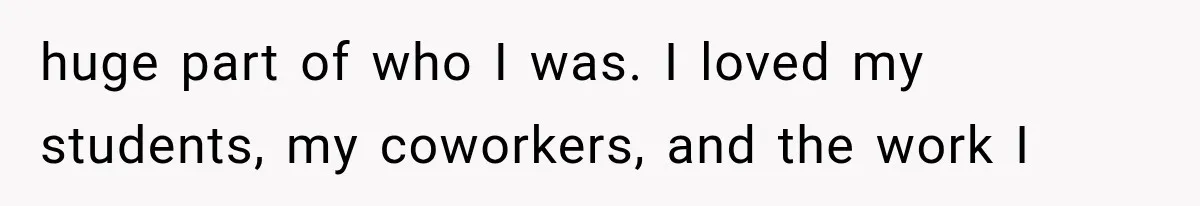 huge part of who I was. I loved my students, my coworkers, and the work I