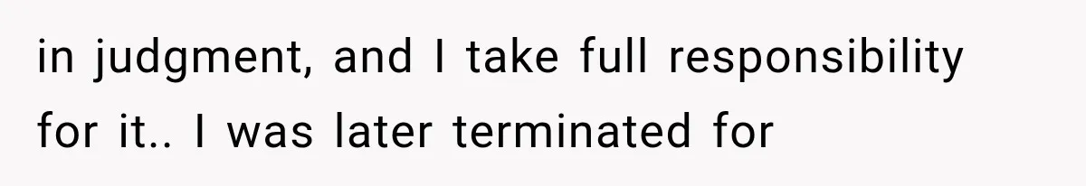 in judgment, and I take full responsibility for it.. I was later terminated for