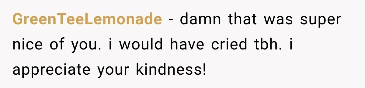 GreenTeeLemonade − damn that was super nice of you. i would have cried tbh. i appreciate your kindness!
