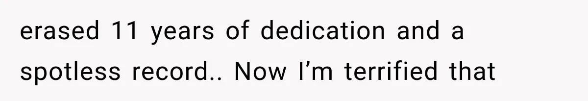 erased 11 years of dedication and a spotless record.. Now I’m terrified that