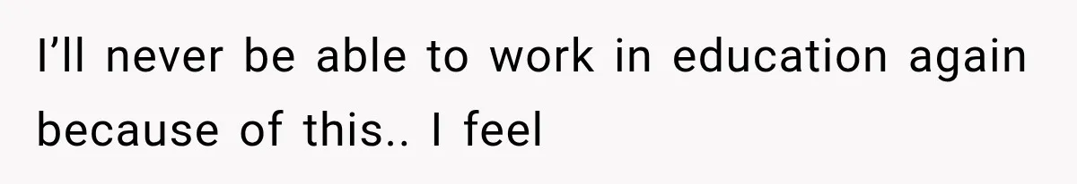 I’ll never be able to work in education again because of this.. I feel