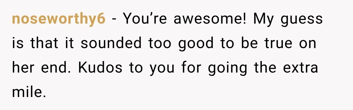 noseworthy6 − You’re awesome! My guess is that it sounded too good to be true on her end. Kudos to you for going the extra mile.