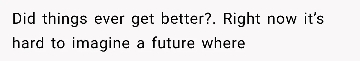 Did things ever get better?. Right now it’s hard to imagine a future where