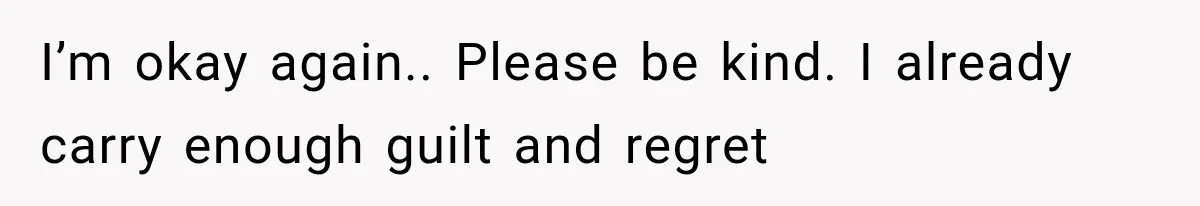 I’m okay again.. Please be kind. I already carry enough guilt and regret