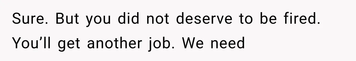 Sure. But you did not deserve to be fired. You’ll get another job. We need