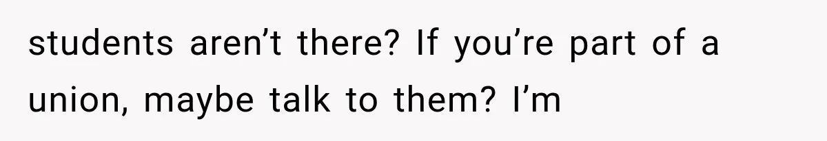 students aren’t there? If you’re part of a union, maybe talk to them? I’m
