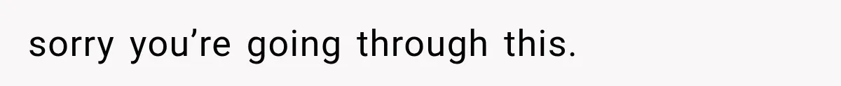 sorry you’re going through this.