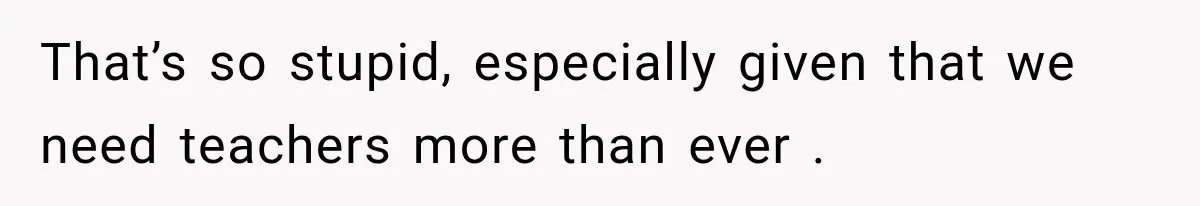 That’s so stupid, especially given that we need teachers more than ever .