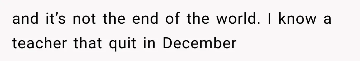 and it’s not the end of the world. I know a teacher that quit in December