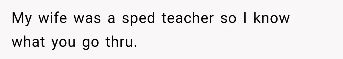 My wife was a sped teacher so I know what you go thru.