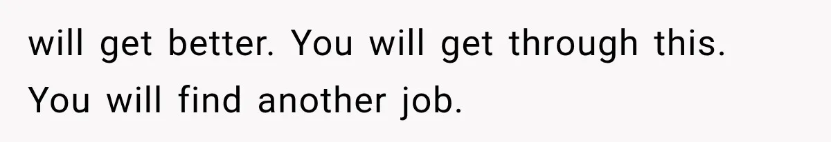 will get better. You will get through this. You will find another job.