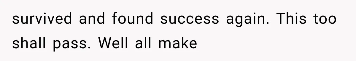 survived and found success again. This too shall pass. Well all make