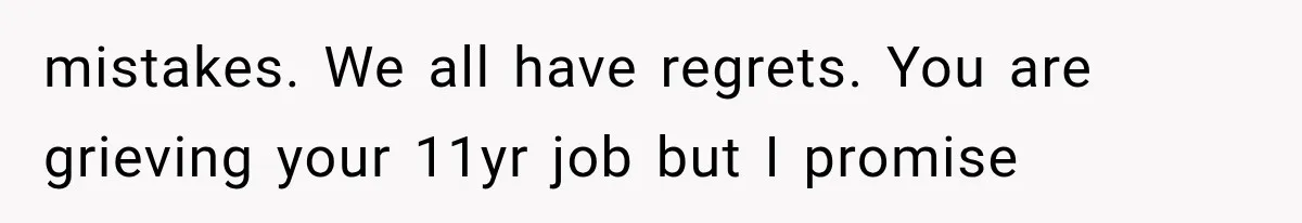 mistakes. We all have regrets. You are grieving your 11yr job but I promise