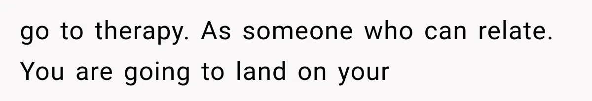go to therapy. As someone who can relate. You are going to land on your
