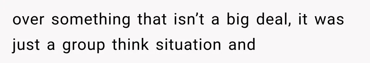 over something that isn’t a big deal, it was just a group think situation and