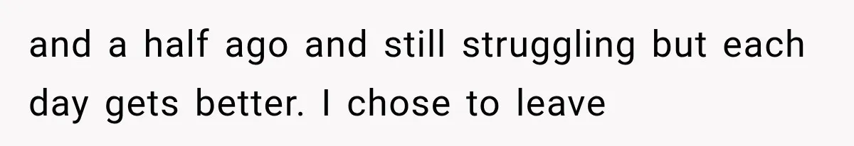 and a half ago and still struggling but each day gets better. I chose to leave