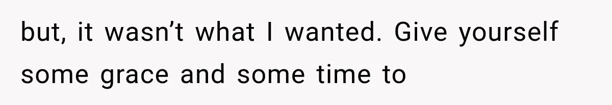 but, it wasn’t what I wanted. Give yourself some grace and some time to