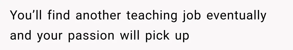 You’ll find another teaching job eventually and your passion will pick up