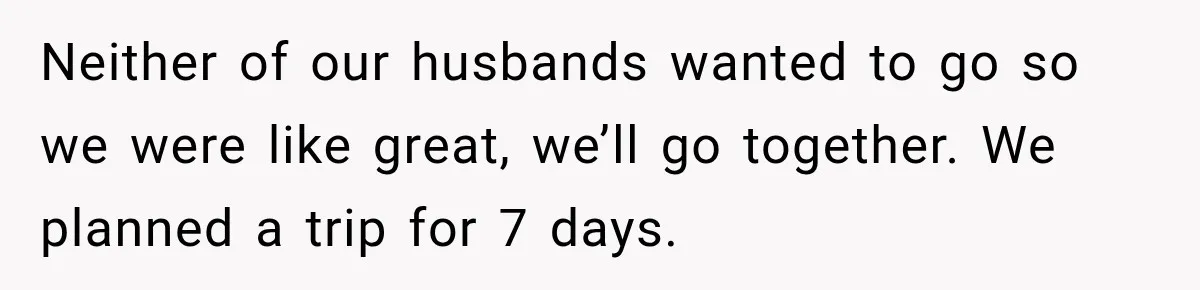 Neither of our husbands wanted to go so we were like great, we’ll go together. We planned a trip for 7 days.