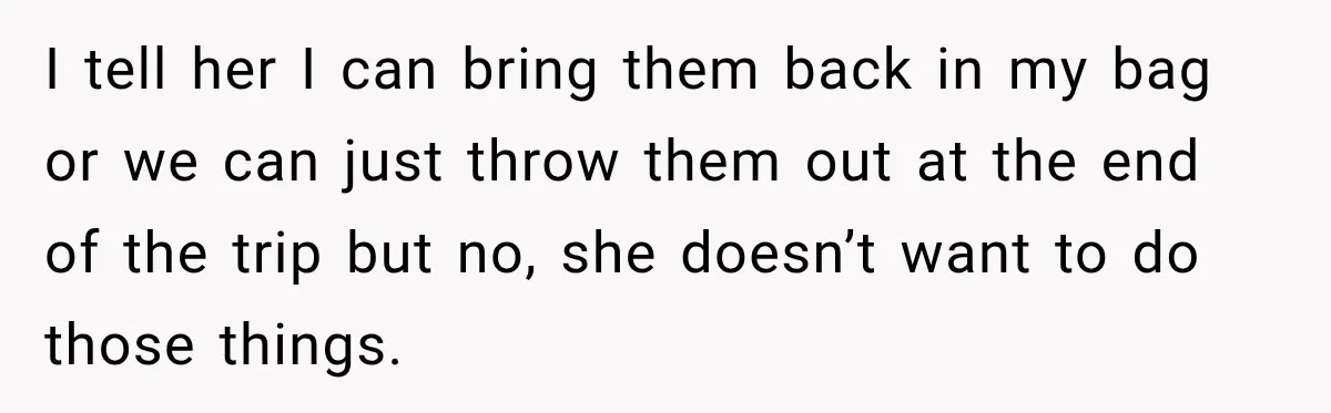 I tell her I can bring them back in my bag or we can just throw them out at the end of the trip but no, she doesn’t want to...