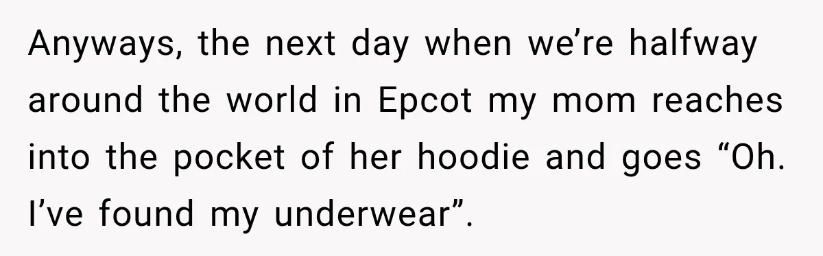 Anyways, the next day when we’re halfway around the world in Epcot my mom reaches into the pocket of her hoodie and goes “Oh. I’ve found my underwear”.