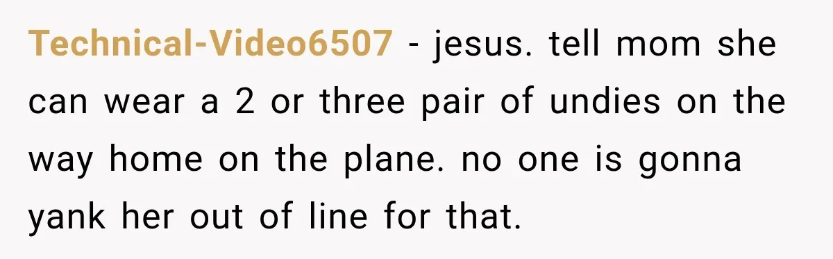 Technical-Video6507 − jesus. tell mom she can wear a 2 or three pair of undies on the way home on the plane. no one is gonna yank her out of...