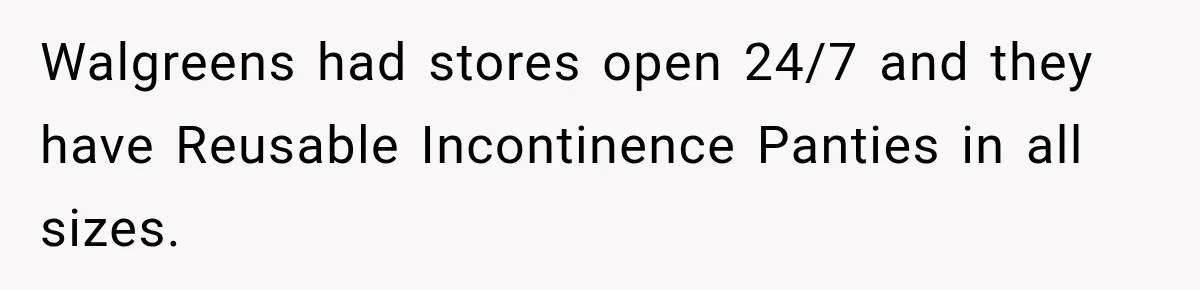 Walgreens had stores open 24/7 and they have Reusable Incontinence Panties in all sizes.