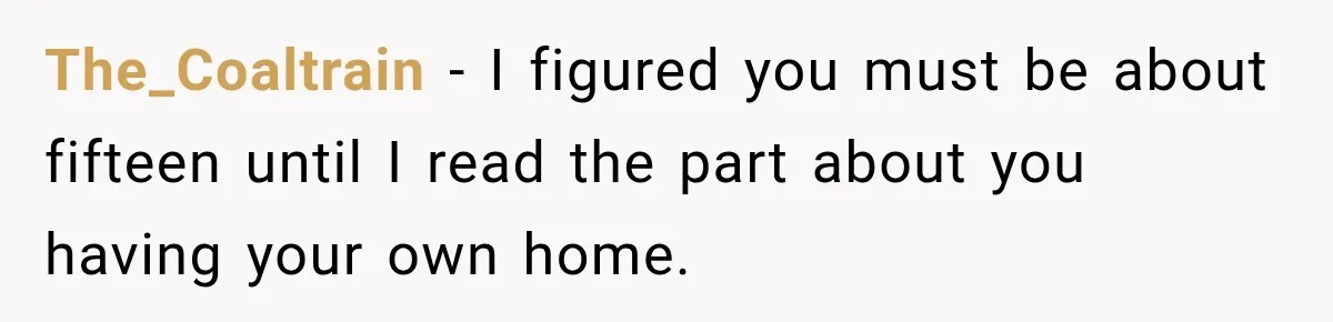 The_Coaltrain − I figured you must be about fifteen until I read the part about you having your own home.