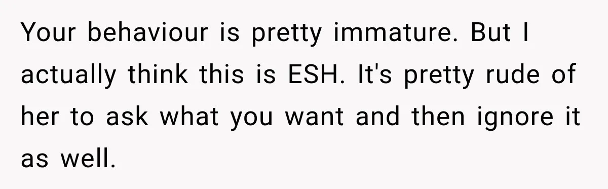 Your behaviour is pretty immature. But I actually think this is ESH. It's pretty rude of her to ask what you want and then ignore it as well.