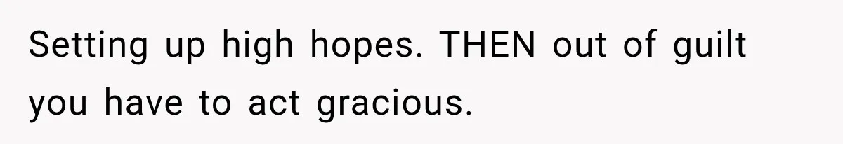 Setting up high hopes. THEN out of guilt you have to act gracious.