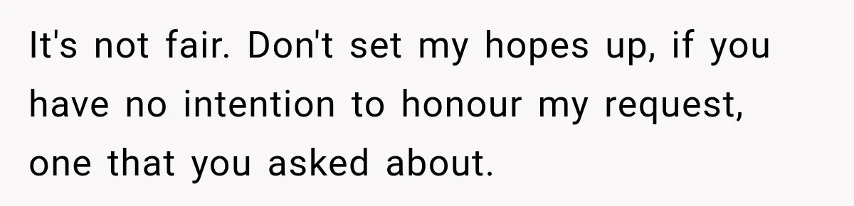 It's not fair. Don't set my hopes up, if you have no intention to honour my request, one that you asked about.