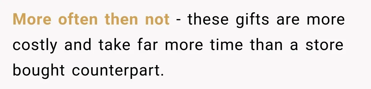 More often then not - these gifts are more costly and take far more time than a store bought counterpart.