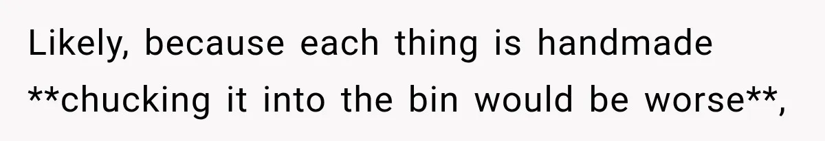 Likely, because each thing is handmade **chucking it into the bin would be worse**,