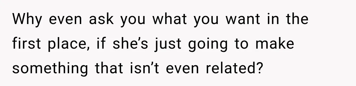 Why even ask you what you want in the first place, if she’s just going to make something that isn’t even related?