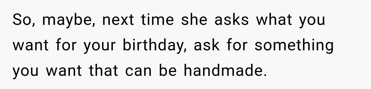 So, maybe, next time she asks what you want for your birthday, ask for something you want that can be handmade.