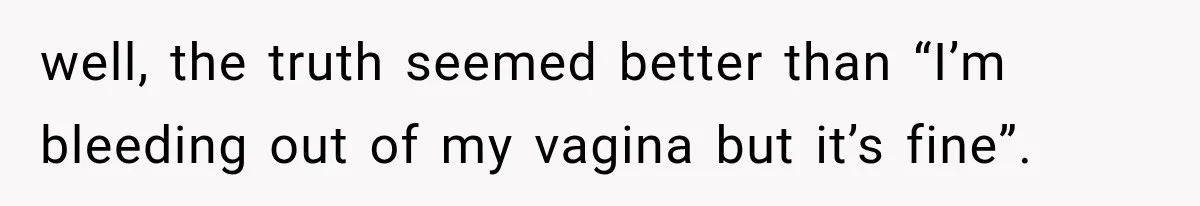 well, the truth seemed better than “I’m bleeding out of my vagina but it’s fine”.
