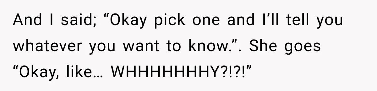 And I said; “Okay pick one and I’ll tell you whatever you want to know.”. She goes “Okay, like… WHHHHHHHY?!?!”