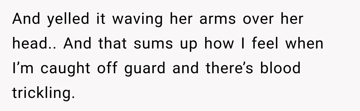And yelled it waving her arms over her head.. And that sums up how I feel when I’m caught off guard and there’s blood trickling.