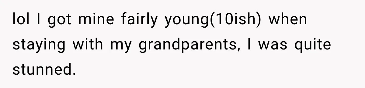 lol I got mine fairly young(10ish) when staying with my grandparents, I was quite stunned.