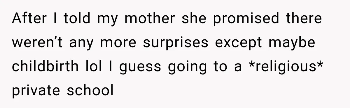 After I told my mother she promised there weren’t any more surprises except maybe childbirth lol I guess going to a *religious* private school