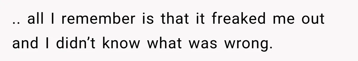 .. all I remember is that it freaked me out and I didn’t know what was wrong.