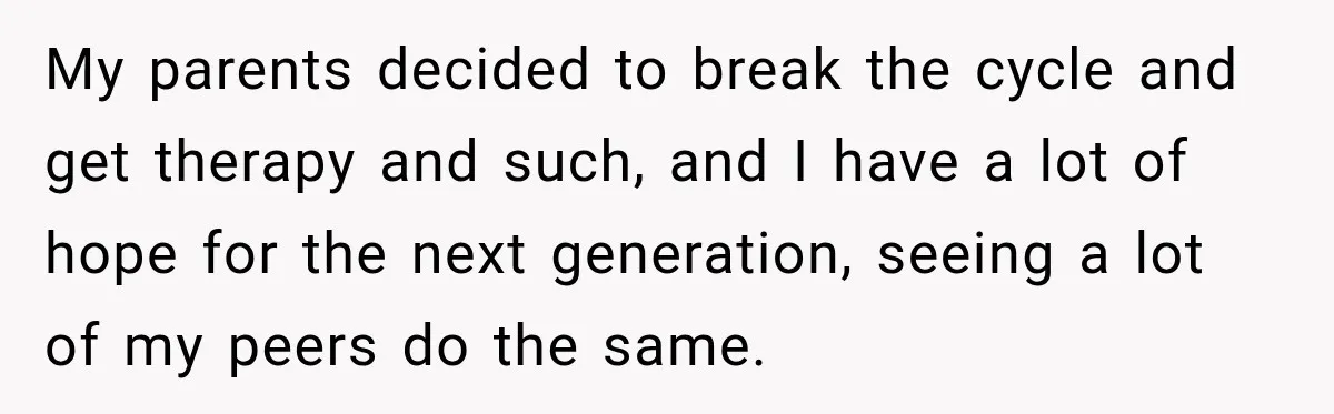 My parents decided to break the cycle and get therapy and such, and I have a lot of hope for the next generation, seeing a lot of my peers do...