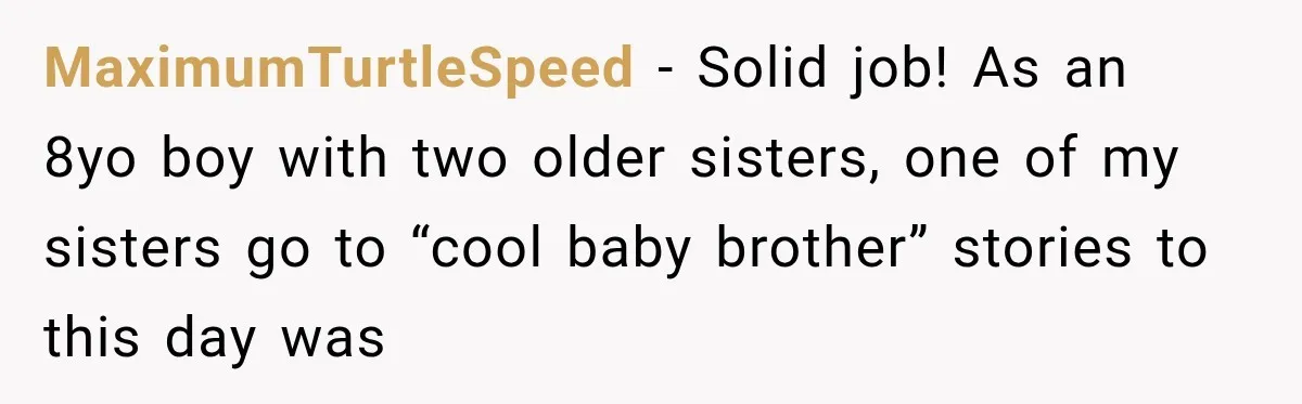 MaximumTurtleSpeed − Solid job! As an 8yo boy with two older sisters, one of my sisters go to “cool baby brother” stories to this day was
