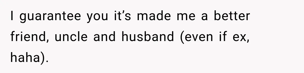 I guarantee you it’s made me a better friend, uncle and husband (even if ex, haha).