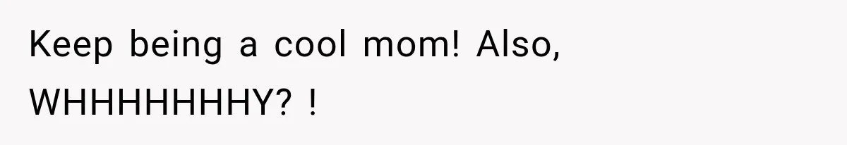 Keep being a cool mom! Also, WHHHHHHHY? !