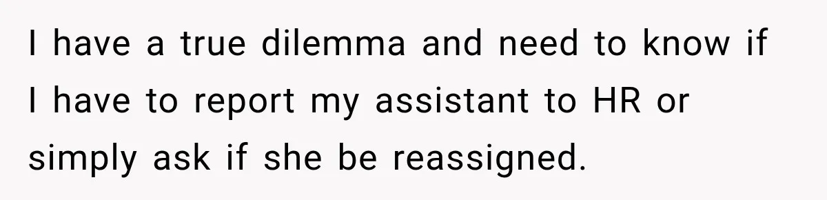 She Trusted Her Assistant to Watch the Kids for One Night. The Next Morning Changed Everything I have a true dilemma and need to know if I have to report my assistant to HR or simply ask if she be reassigned.