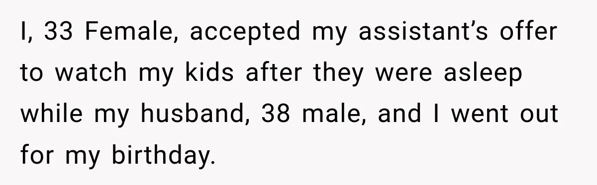 She Trusted Her Assistant to Watch the Kids for One Night. The Next Morning Changed Everything I, 33 Female, accepted my assistant’s offer to watch my kids after they were asleep while my husband, 38 male, and I went out for my birthday.