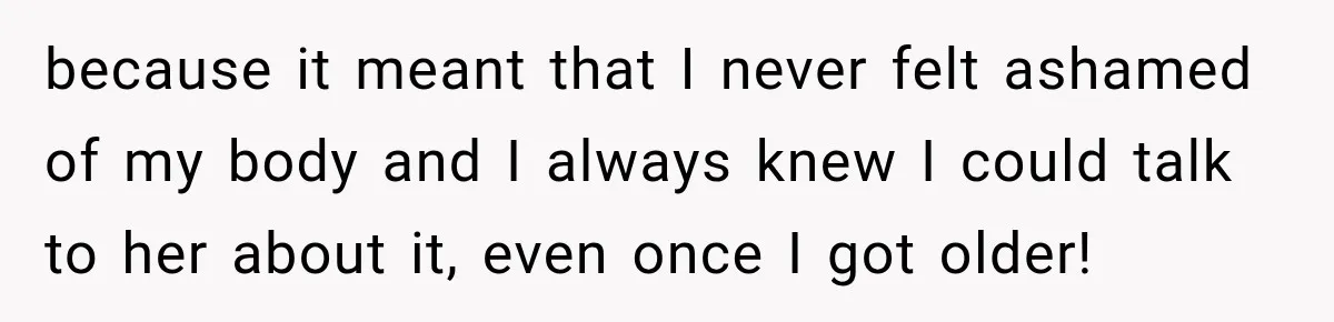 because it meant that I never felt ashamed of my body and I always knew I could talk to her about it, even once I got older!